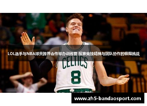 LOL选手与NBA球员跨界合作举办训练营 探索竞技精神与团队协作的极限挑战