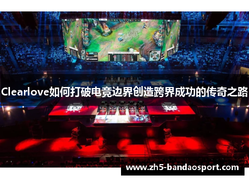 Clearlove如何打破电竞边界创造跨界成功的传奇之路