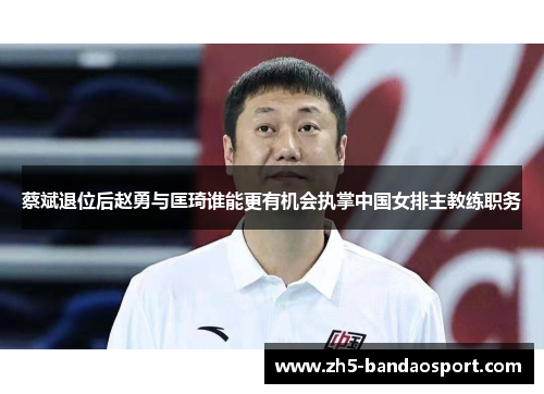 蔡斌退位后赵勇与匡琦谁能更有机会执掌中国女排主教练职务