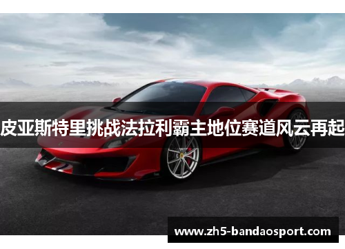 皮亚斯特里挑战法拉利霸主地位赛道风云再起