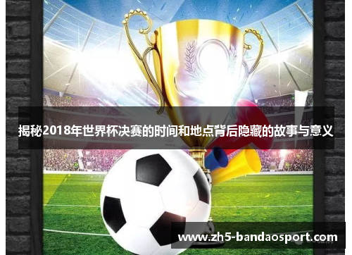 揭秘2018年世界杯决赛的时间和地点背后隐藏的故事与意义 揭秘2018年世界杯决赛的时间和地点背后隐藏的故事与意义