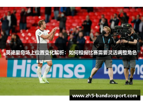 莫德里奇场上位置变化解析：如何根据比赛需要灵活调整角色