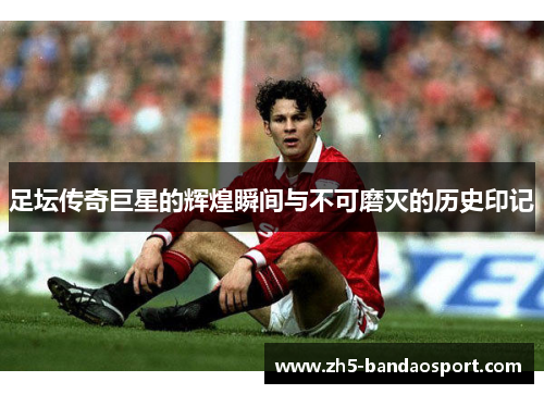 足坛传奇巨星的辉煌瞬间与不可磨灭的历史印记 足坛传奇巨星的辉煌瞬间与不可磨灭的历史印记