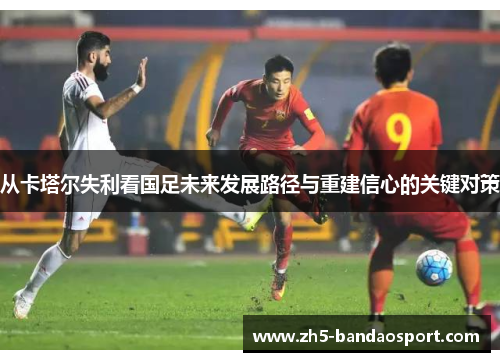 从卡塔尔失利看国足未来发展路径与重建信心的关键对策 从卡塔尔失利看国足未来发展路径与重建信心的关键对策