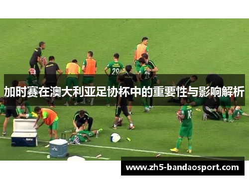 加时赛在澳大利亚足协杯中的重要性与影响解析 加时赛在澳大利亚足协杯中的重要性与影响解析