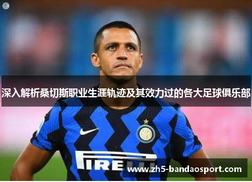 深入解析桑切斯职业生涯轨迹及其效力过的各大足球俱乐部 深入解析桑切斯职业生涯轨迹及其效力过的各大足球俱乐部