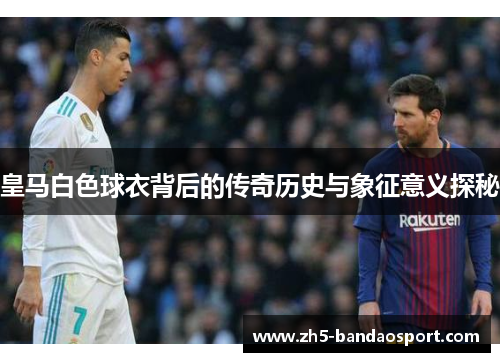 皇马白色球衣背后的传奇历史与象征意义探秘 皇马白色球衣背后的传奇历史与象征意义探秘