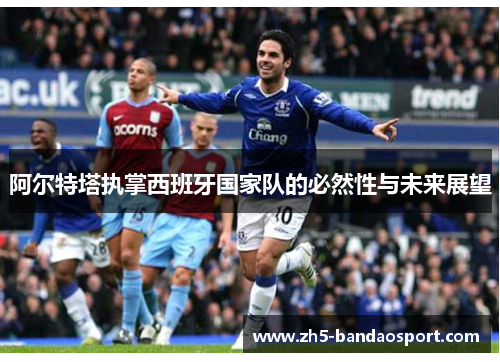 阿尔特塔执掌西班牙国家队的必然性与未来展望 阿尔特塔执掌西班牙国家队的必然性与未来展望
