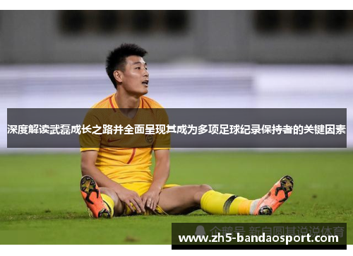 深度解读武磊成长之路并全面呈现其成为多项足球纪录保持者的关键因素 深度解读武磊成长之路并全面呈现其成为多项足球纪录保持者的关键因素