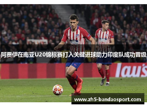 阿贾伊在南亚U20锦标赛打入关键进球助力印度队成功晋级