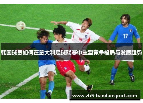 韩国球员如何在意大利足球联赛中重塑竞争格局与发展趋势