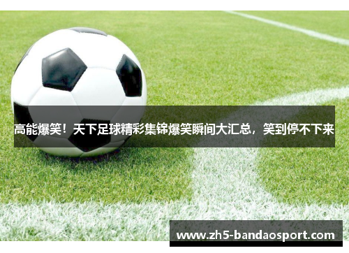 高能爆笑！天下足球精彩集锦爆笑瞬间大汇总，笑到停不下来