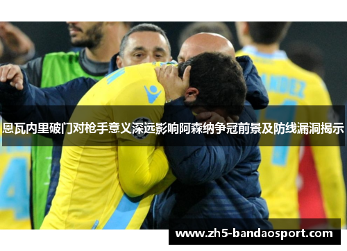 恩瓦内里破门对枪手意义深远影响阿森纳争冠前景及防线漏洞揭示
